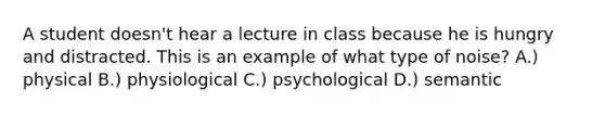 A student doesn't hear a lecture in class because he is hungry and distracted. This is an example of what type of noise? A.) physical B.) physiological C.) psychological D.) semantic