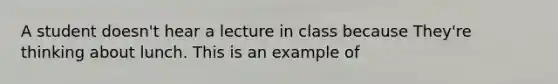 A student doesn't hear a lecture in class because They're thinking about lunch. This is an example of