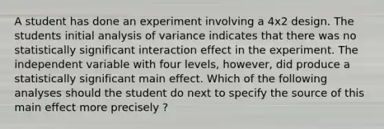 A student has done an experiment involving a 4x2 design. The students initial analysis of variance indicates that there was no statistically significant interaction effect in the experiment. The independent variable with four levels, however, did produce a statistically significant main effect. Which of the following analyses should the student do next to specify the source of this main effect more precisely ?