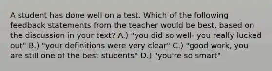 A student has done well on a test. Which of the following feedback statements from the teacher would be best, based on the discussion in your text? A.) "you did so well- you really lucked out" B.) "your definitions were very clear" C.) "good work, you are still one of the best students" D.) "you're so smart"