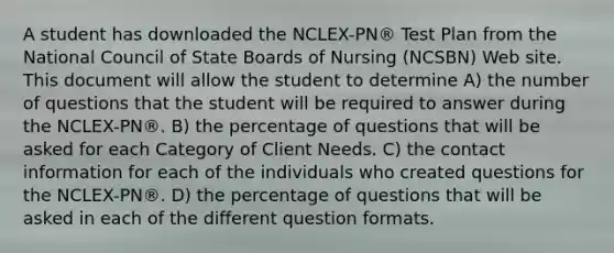 A student has downloaded the NCLEX-PN® Test Plan from the National Council of State Boards of Nursing (NCSBN) Web site. This document will allow the student to determine A) the number of questions that the student will be required to answer during the NCLEX-PN®. B) the percentage of questions that will be asked for each Category of Client Needs. C) the contact information for each of the individuals who created questions for the NCLEX-PN®. D) the percentage of questions that will be asked in each of the different question formats.