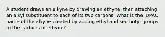 A student draws an alkyne by drawing an ethyne, then attaching an alkyl substituent to each of its two carbons. What is the IUPAC name of the alkyne created by adding ethyl and sec-butyl groups to the carbons of ethyne?