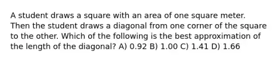 A student draws a square with an area of one square meter. Then the student draws a diagonal from one corner of the square to the other. Which of the following is the best approximation of the length of the diagonal? A) 0.92 B) 1.00 C) 1.41 D) 1.66