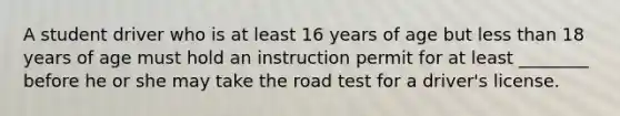 A student driver who is at least 16 years of age but less than 18 years of age must hold an instruction permit for at least ________ before he or she may take the road test for a driver's license.