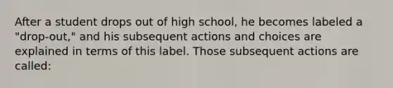 After a student drops out of high school, he becomes labeled a "drop-out," and his subsequent actions and choices are explained in terms of this label. Those subsequent actions are called: