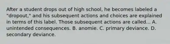 After a student drops out of high school, he becomes labeled a "dropout," and his subsequent actions and choices are explained in terms of this label. Those subsequent actions are called... A. unintended consequences. B. anomie. C. primary deviance. D. secondary deviance.