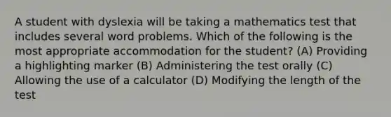 A student with dyslexia will be taking a mathematics test that includes several word problems. Which of the following is the most appropriate accommodation for the student? (A) Providing a highlighting marker (B) Administering the test orally (C) Allowing the use of a calculator (D) Modifying the length of the test