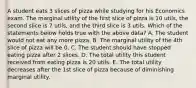 A student eats 3 slices of pizza while studying for his Economics exam. The marginal utility of the first slice of pizza is 10 utils, the second slice is 7 utils, and the third slice is 3 utils. Which of the statements below holds true with the above data? A. The student would not eat any more pizza. B. The marginal utility of the 4th slice of pizza will be 0. C. The student should have stopped eating pizza after 2 slices. D. The total utility this student received from eating pizza is 20 utils. E. The total utility decreases after the 1st slice of pizza because of diminishing marginal utility.