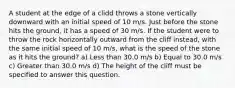 A student at the edge of a clidd throws a stone vertically downward with an initial speed of 10 m/s. Just before the stone hits the ground, it has a speed of 30 m/s. If the student were to throw the rock horizontally outward from the cliff instead, with the same initial speed of 10 m/s, what is the speed of the stone as it hits the ground? a) Less than 30.0 m/s b) Equal to 30.0 m/s c) Greater than 30.0 m/s d) The height of the cliff must be specified to answer this question.