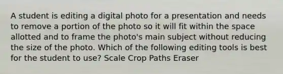 A student is editing a digital photo for a presentation and needs to remove a portion of the photo so it will fit within the space allotted and to frame the photo's main subject without reducing the size of the photo. Which of the following editing tools is best for the student to use? Scale Crop Paths Eraser