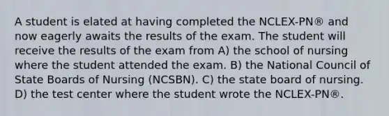 A student is elated at having completed the NCLEX-PN® and now eagerly awaits the results of the exam. The student will receive the results of the exam from A) the school of nursing where the student attended the exam. B) the National Council of State Boards of Nursing (NCSBN). C) the state board of nursing. D) the test center where the student wrote the NCLEX-PN®.