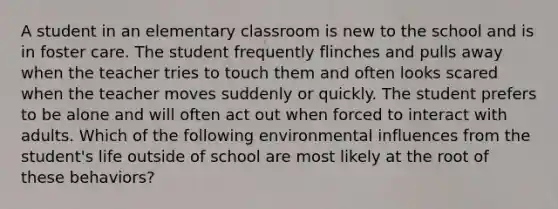 A student in an elementary classroom is new to the school and is in foster care. The student frequently flinches and pulls away when the teacher tries to touch them and often looks scared when the teacher moves suddenly or quickly. The student prefers to be alone and will often act out when forced to interact with adults. Which of the following environmental influences from the student's life outside of school are most likely at the root of these behaviors?