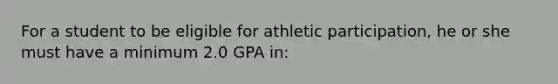 For a student to be eligible for athletic participation, he or she must have a minimum 2.0 GPA in: