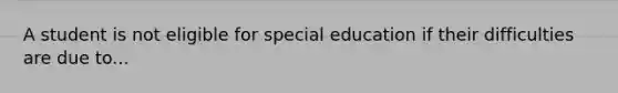 A student is not eligible for special education if their difficulties are due to...