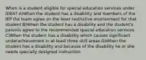 When is a student eligible for special education services under IDEA? A)When the student has a disability and members of the IEP the team agree on the least restrictive environment for that student B)When the student has a disability and the student's parents agree to the recommended special education services C)When the student has a disability which causes significant underachievement in at least three skill areas D)When the student has a disability and because of the disability he or she needs specially designed instruction