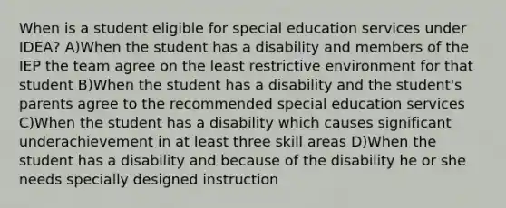 When is a student eligible for special education services under IDEA? A)When the student has a disability and members of the IEP the team agree on the least restrictive environment for that student B)When the student has a disability and the student's parents agree to the recommended special education services C)When the student has a disability which causes significant underachievement in at least three skill areas D)When the student has a disability and because of the disability he or she needs specially designed instruction