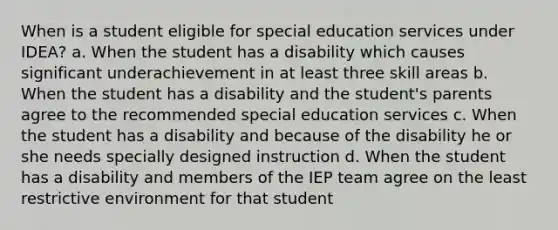 When is a student eligible for special education services under IDEA? a. When the student has a disability which causes significant underachievement in at least three skill areas b. When the student has a disability and the student's parents agree to the recommended special education services c. When the student has a disability and because of the disability he or she needs specially designed instruction d. When the student has a disability and members of the IEP team agree on the least restrictive environment for that student