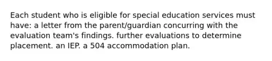 Each student who is eligible for special education services must have: a letter from the parent/guardian concurring with the evaluation team's findings. further evaluations to determine placement. an IEP. a 504 accommodation plan.