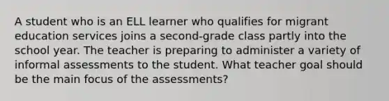 A student who is an ELL learner who qualifies for migrant education services joins a second-grade class partly into the school year. The teacher is preparing to administer a variety of informal assessments to the student. What teacher goal should be the main focus of the assessments?