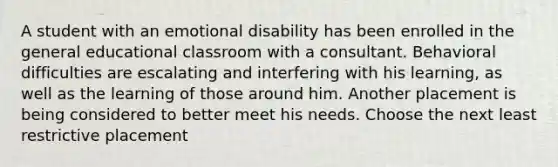 A student with an emotional disability has been enrolled in the general educational classroom with a consultant. Behavioral difficulties are escalating and interfering with his learning, as well as the learning of those around him. Another placement is being considered to better meet his needs. Choose the next least restrictive placement