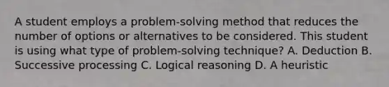 A student employs a problem-solving method that reduces the number of options or alternatives to be considered. This student is using what type of problem-solving technique? A. Deduction B. Successive processing C. Logical reasoning D. A heuristic