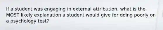 If a student was engaging in external attribution, what is the MOST likely explanation a student would give for doing poorly on a psychology test?