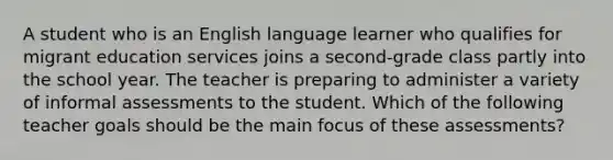 A student who is an English language learner who qualifies for migrant education services joins a second-grade class partly into the school year. The teacher is preparing to administer a variety of informal assessments to the student. Which of the following teacher goals should be the main focus of these assessments?