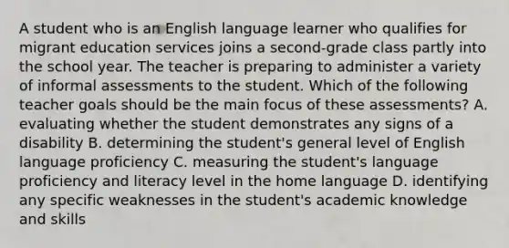 A student who is an English language learner who qualifies for migrant education services joins a second-grade class partly into the school year. The teacher is preparing to administer a variety of informal assessments to the student. Which of the following teacher goals should be the main focus of these assessments? A. evaluating whether the student demonstrates any signs of a disability B. determining the student's general level of English language proficiency C. measuring the student's language proficiency and literacy level in the home language D. identifying any specific weaknesses in the student's academic knowledge and skills