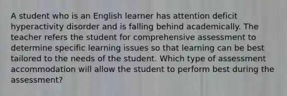 A student who is an English learner has attention deficit hyperactivity disorder and is falling behind academically. The teacher refers the student for comprehensive assessment to determine specific learning issues so that learning can be best tailored to the needs of the student. Which type of assessment accommodation will allow the student to perform best during the assessment?