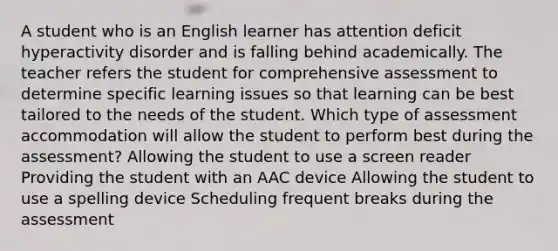 A student who is an English learner has attention deficit hyperactivity disorder and is falling behind academically. The teacher refers the student for comprehensive assessment to determine specific learning issues so that learning can be best tailored to the needs of the student. Which type of assessment accommodation will allow the student to perform best during the assessment? Allowing the student to use a screen reader Providing the student with an AAC device Allowing the student to use a spelling device Scheduling frequent breaks during the assessment