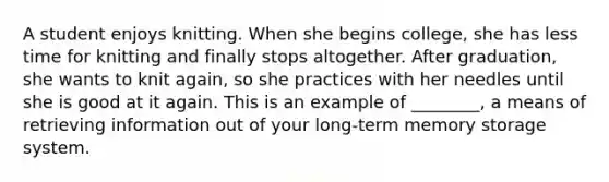 A student enjoys knitting. When she begins college, she has less time for knitting and finally stops altogether. After graduation, she wants to knit again, so she practices with her needles until she is good at it again. This is an example of ________, a means of retrieving information out of your long-term memory storage system.