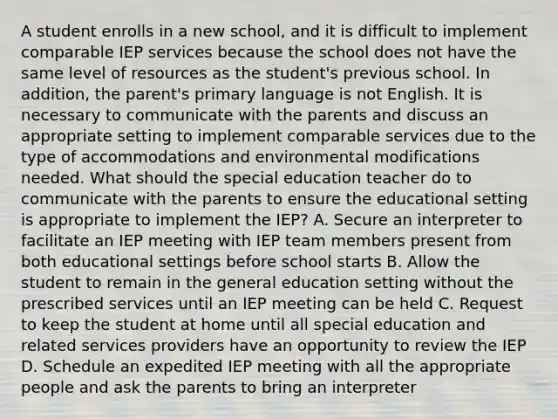 A student enrolls in a new school, and it is difficult to implement comparable IEP services because the school does not have the same level of resources as the student's previous school. In addition, the parent's primary language is not English. It is necessary to communicate with the parents and discuss an appropriate setting to implement comparable services due to the type of accommodations and environmental modifications needed. What should the special education teacher do to communicate with the parents to ensure the educational setting is appropriate to implement the IEP? A. Secure an interpreter to facilitate an IEP meeting with IEP team members present from both educational settings before school starts B. Allow the student to remain in the general education setting without the prescribed services until an IEP meeting can be held C. Request to keep the student at home until all special education and related services providers have an opportunity to review the IEP D. Schedule an expedited IEP meeting with all the appropriate people and ask the parents to bring an interpreter