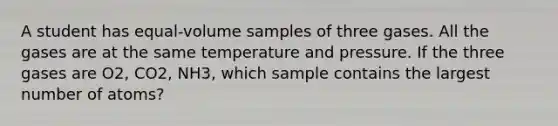 A student has equal-volume samples of three gases. All the gases are at the same temperature and pressure. If the three gases are O2, CO2, NH3, which sample contains the largest number of atoms?