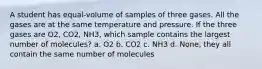 A student has equal-volume of samples of three gases. All the gases are at the same temperature and pressure. If the three gases are O2, CO2, NH3, which sample contains the largest number of molecules? a. O2 b. CO2 c. NH3 d. None, they all contain the same number of molecules