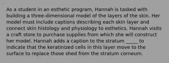 As a student in an esthetic program, Hannah is tasked with building a three-dimensional model of the layers of the skin. Her model must include captions describing each skin layer and connect skin histology and physiology to esthetics. Hannah visits a craft store to purchase supplies from which she will construct her model. Hannah adds a caption to the stratum _____ to indicate that the keratinized cells in this layer move to the surface to replace those shed from the stratum corneum.