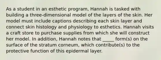 As a student in an esthetic program, Hannah is tasked with building a three-dimensional model of the layers of the skin. Her model must include captions describing each skin layer and connect skin histology and physiology to esthetics. Hannah visits a craft store to purchase supplies from which she will construct her model. In addition, Hannah notes that _____ form(s) on the surface of the stratum corneum, which contribute(s) to the protective function of this epidermal layer.