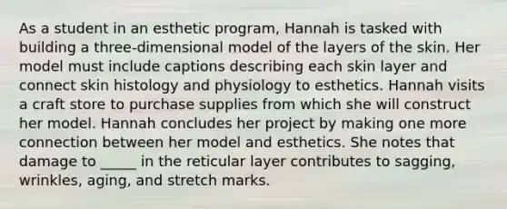 As a student in an esthetic program, Hannah is tasked with building a three-dimensional model of the layers of the skin. Her model must include captions describing each skin layer and connect skin histology and physiology to esthetics. Hannah visits a craft store to purchase supplies from which she will construct her model. Hannah concludes her project by making one more connection between her model and esthetics. She notes that damage to _____ in the reticular layer contributes to sagging, wrinkles, aging, and stretch marks.