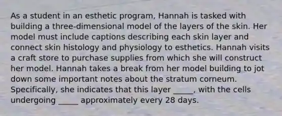 As a student in an esthetic program, Hannah is tasked with building a three-dimensional model of the layers of the skin. Her model must include captions describing each skin layer and connect skin histology and physiology to esthetics. Hannah visits a craft store to purchase supplies from which she will construct her model. Hannah takes a break from her model building to jot down some important notes about the stratum corneum. Specifically, she indicates that this layer _____, with the cells undergoing _____ approximately every 28 days.