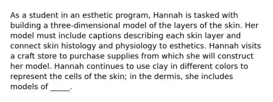 As a student in an esthetic program, Hannah is tasked with building a three-dimensional model of the layers of the skin. Her model must include captions describing each skin layer and connect skin histology and physiology to esthetics. Hannah visits a craft store to purchase supplies from which she will construct her model. Hannah continues to use clay in different colors to represent the cells of the skin; in <a href='https://www.questionai.com/knowledge/kEsXbG6AwS-the-dermis' class='anchor-knowledge'>the dermis</a>, she includes models of _____.