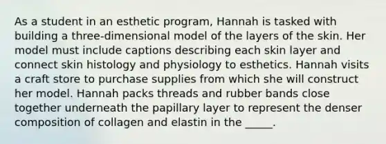 As a student in an esthetic program, Hannah is tasked with building a three-dimensional model of the layers of the skin. Her model must include captions describing each skin layer and connect skin histology and physiology to esthetics. Hannah visits a craft store to purchase supplies from which she will construct her model. Hannah packs threads and rubber bands close together underneath the papillary layer to represent the denser composition of collagen and elastin in the _____.