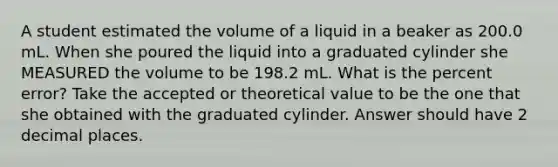 A student estimated the volume of a liquid in a beaker as 200.0 mL. When she poured the liquid into a graduated cylinder she MEASURED the volume to be 198.2 mL. What is the percent error? Take the accepted or theoretical value to be the one that she obtained with the graduated cylinder. Answer should have 2 decimal places.