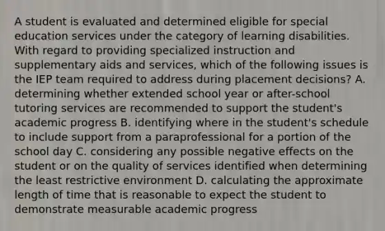 A student is evaluated and determined eligible for special education services under the category of learning disabilities. With regard to providing specialized instruction and supplementary aids and services, which of the following issues is the IEP team required to address during placement decisions? A. determining whether extended school year or after-school tutoring services are recommended to support the student's academic progress B. identifying where in the student's schedule to include support from a paraprofessional for a portion of the school day C. considering any possible negative effects on the student or on the quality of services identified when determining the least restrictive environment D. calculating the approximate length of time that is reasonable to expect the student to demonstrate measurable academic progress