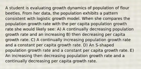 A student is evaluating growth dynamics of population of flour beetles. From her data, the population exhibits a pattern consistent with logistic growth model. When she compares the population growth rate with the per capita population growth rate she would likely see: A) A continually decreasing population growth rate and an increasing B) then decreasing per capita growth rate. C) A continually increasing population growth rate and a constant per capita growth rate. D) An S-shaped population growth rate and a constant per capita growth rate. E) An increasing then decreasing population growth rate and a continually decreasing per capita growth rate.