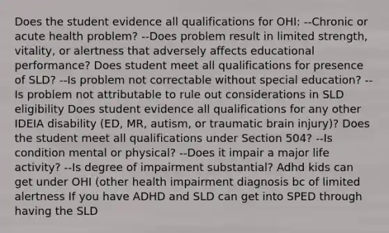 Does the student evidence all qualifications for OHI: --Chronic or acute health problem? --Does problem result in limited strength, vitality, or alertness that adversely affects educational performance? Does student meet all qualifications for presence of SLD? --Is problem not correctable without special education? --Is problem not attributable to rule out considerations in SLD eligibility Does student evidence all qualifications for any other IDEIA disability (ED, MR, autism, or traumatic brain injury)? Does the student meet all qualifications under Section 504? --Is condition mental or physical? --Does it impair a major life activity? --Is degree of impairment substantial? Adhd kids can get under OHI (other health impairment diagnosis bc of limited alertness If you have ADHD and SLD can get into SPED through having the SLD