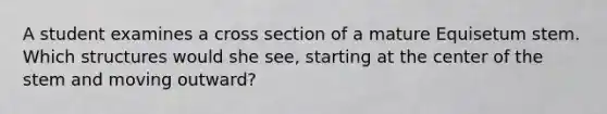 A student examines a cross section of a mature Equisetum stem. Which structures would she see, starting at the center of the stem and moving outward?