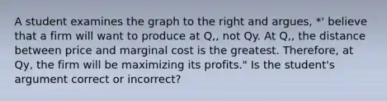 A student examines the graph to the right and argues, *' believe that a firm will want to produce at Q,, not Qy. At Q,, the distance between price and marginal cost is the greatest. Therefore, at Qy, the firm will be maximizing its profits." Is the student's argument correct or incorrect?