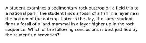 A student examines a sedimentary rock outcrop on a field trip to a national park. The student finds a fossil of a fish in a layer near the bottom of the outcrop. Later in the day, the same student finds a fossil of a land mammal in a layer higher up in the rock sequence. Which of the following conclusions is best justified by the student's discoveries?