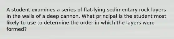 A student examines a series of flat-lying sedimentary rock layers in the walls of a deep cannon. What principal is the student most likely to use to determine the order in which the layers were formed?