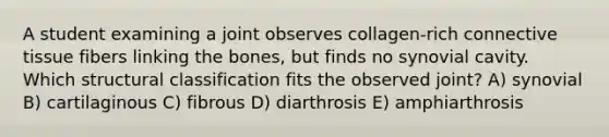 A student examining a joint observes collagen-rich connective tissue fibers linking the bones, but finds no synovial cavity. Which structural classification fits the observed joint? A) synovial B) cartilaginous C) fibrous D) diarthrosis E) amphiarthrosis