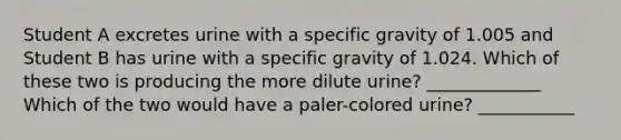 Student A excretes urine with a specific gravity of 1.005 and Student B has urine with a specific gravity of 1.024. Which of these two is producing the more dilute urine? _____________ Which of the two would have a paler-colored urine? ___________